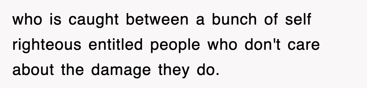 who is caught between a bunch of self righteous entitled people who don't care about the damage they do.