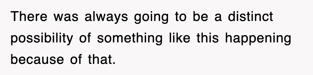 There was always going to be a distinct possibility of something like this happening because of that.