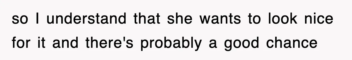 so I understand that she wants to look nice for it and there's probably a good chance