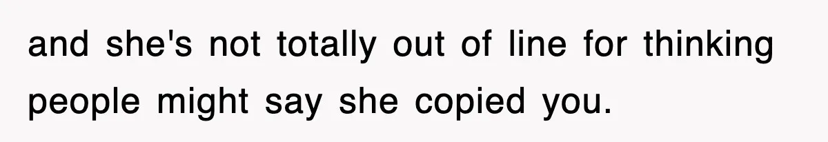 and she's not totally out of line for thinking people might say she copied you.