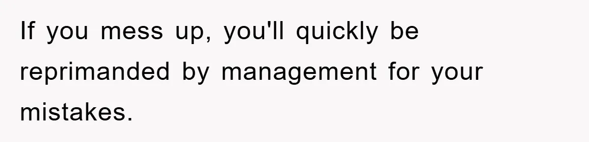 If you mess up, you'll quickly be reprimanded by management for your mistakes.