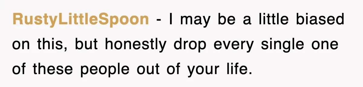 RustyLittleSpoon − I may be a little biased on this, but honestly drop every single one of these people out of your life.