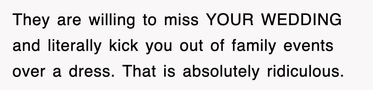 They are willing to miss YOUR WEDDING and literally kick you out of family events over a dress. That is absolutely ridiculous.