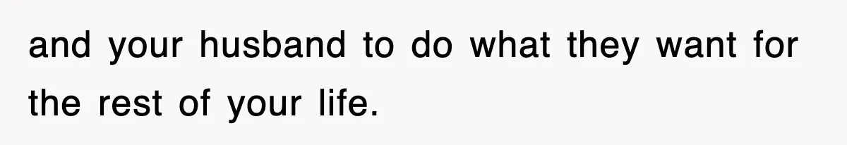 and your husband to do what they want for the rest of your life.