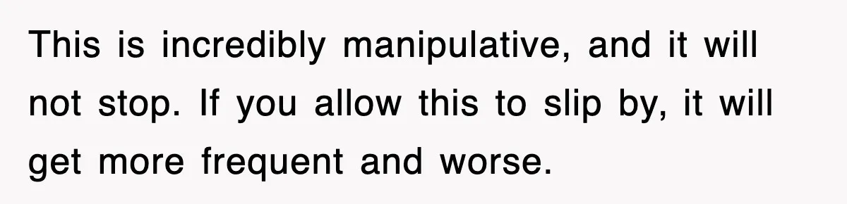 This is incredibly manipulative, and it will not stop. If you allow this to slip by, it will get more frequent and worse.