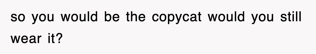 so you would be the copycat would you still wear it?