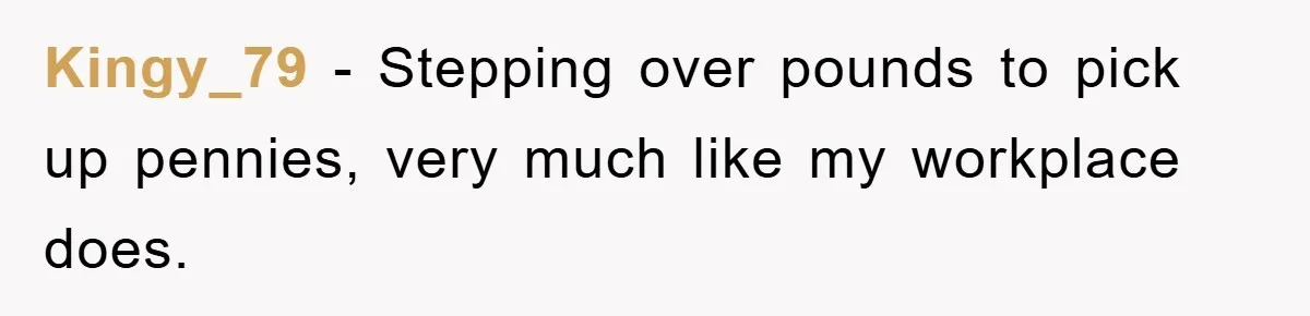 Kingy_79 − Stepping over pounds to pick up pennies, very much like my workplace does.