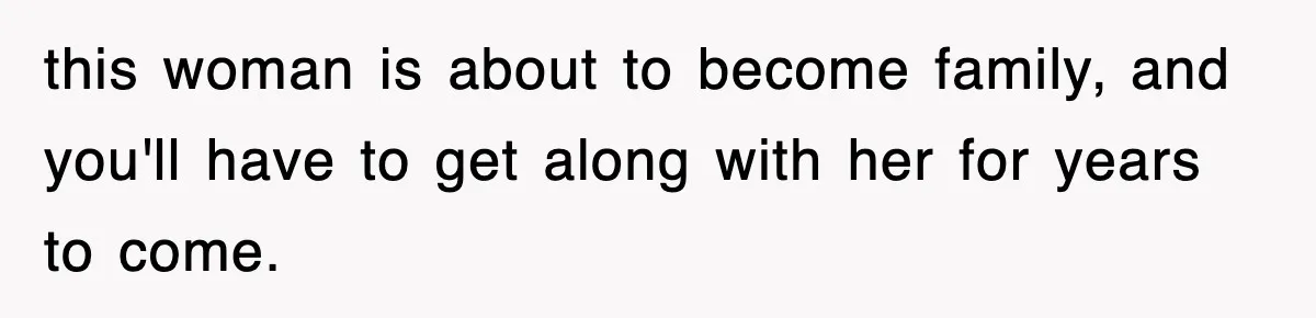 this woman is about to become family, and you'll have to get along with her for years to come.