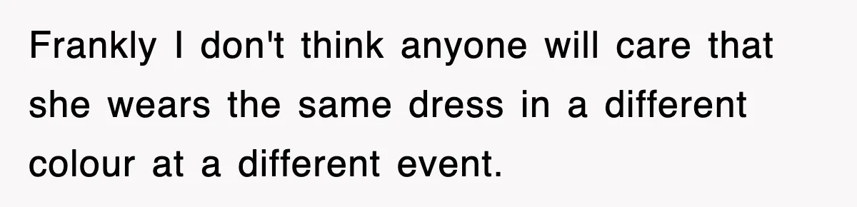 Frankly I don't think anyone will care that she wears the same dress in a different colour at a different event.