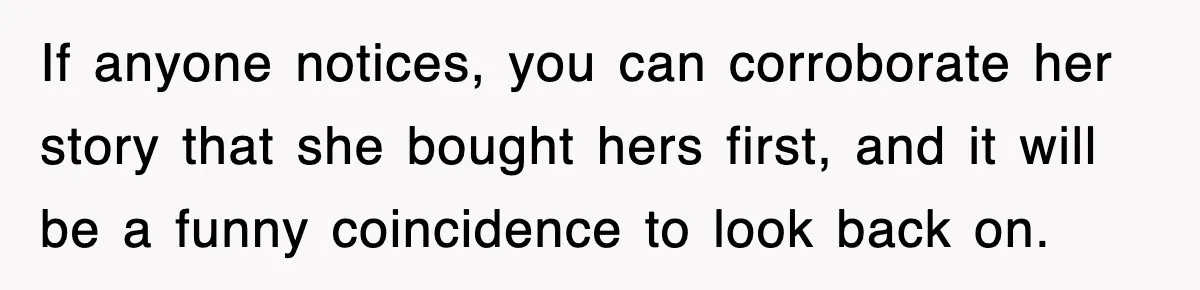 If anyone notices, you can corroborate her story that she bought hers first, and it will be a funny coincidence to look back on.
