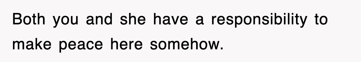 Both you and she have a responsibility to make peace here somehow.