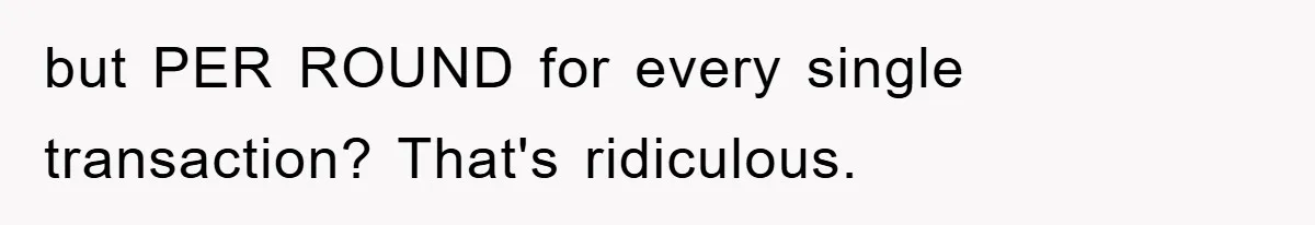 but PER ROUND for every single transaction? That's ridiculous.