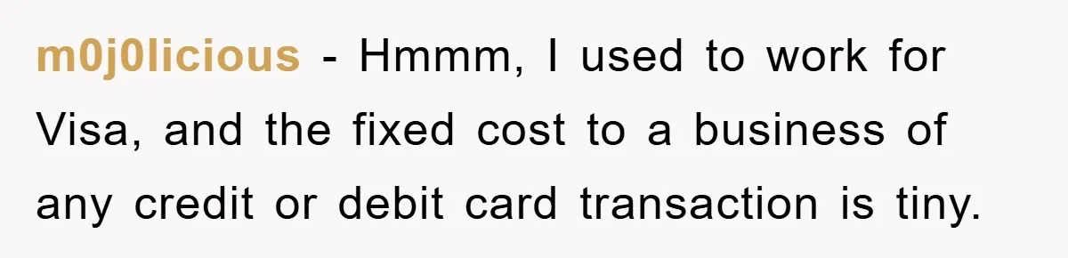 m0j0licious − Hmmm, I used to work for Visa, and the fixed cost to a business of any credit or debit card transaction is tiny.