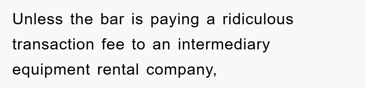 Unless the bar is paying a ridiculous transaction fee to an intermediary equipment rental company,