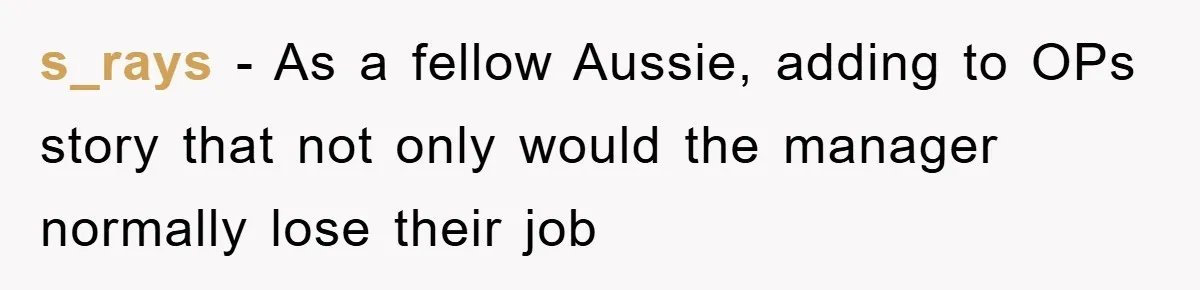 s_rays − As a fellow Aussie, adding to OPs story that not only would the manager normally lose their job