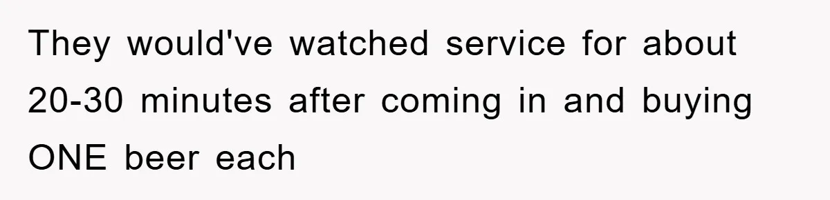 They would've watched service for about 20-30 minutes after coming in and buying ONE beer each
