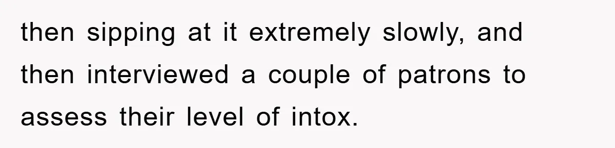 then sipping at it extremely slowly, and then interviewed a couple of patrons to assess their level of intox.