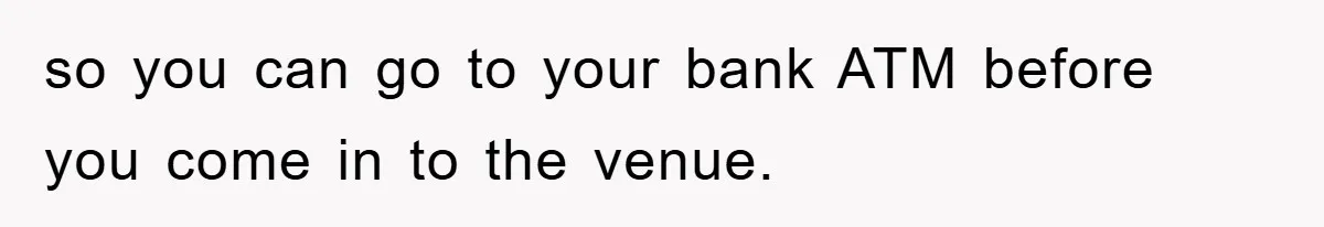 so you can go to your bank ATM before you come in to the venue.