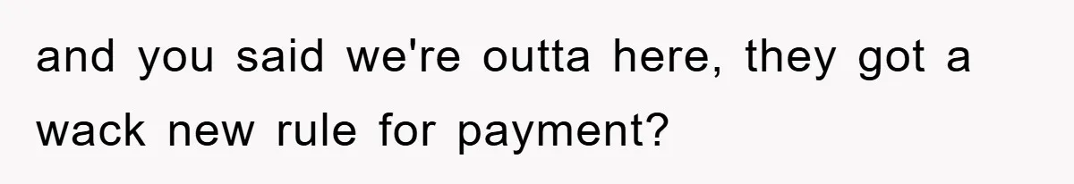 and you said we're outta here, they got a wack new rule for payment?