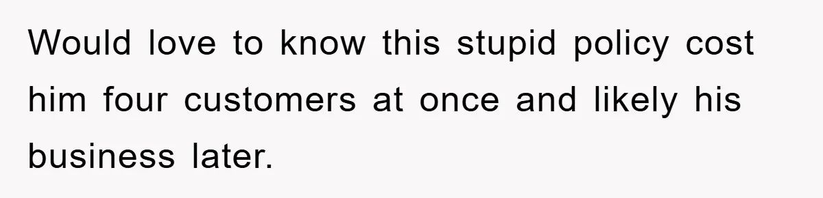 Would love to know this stupid policy cost him four customers at once and likely his business later.