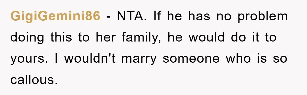 GigiGemini86 - NTA. If he has no problem doing this to her family, he would do it to yours. I wouldn't marry someone who is so callous.