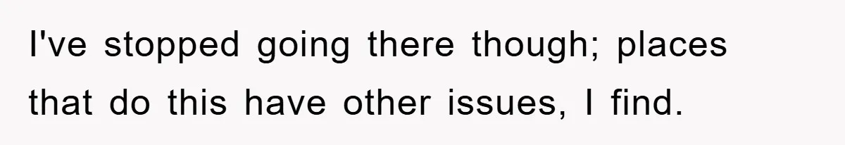 I've stopped going there though; places that do this have other issues, I find.