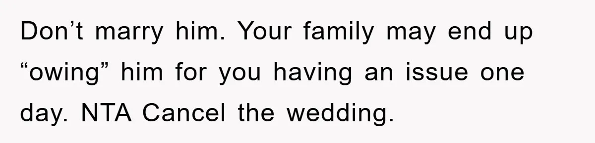 Don’t marry him. Your family may end up “owing” him for you having an issue one day. NTA Cancel the wedding.