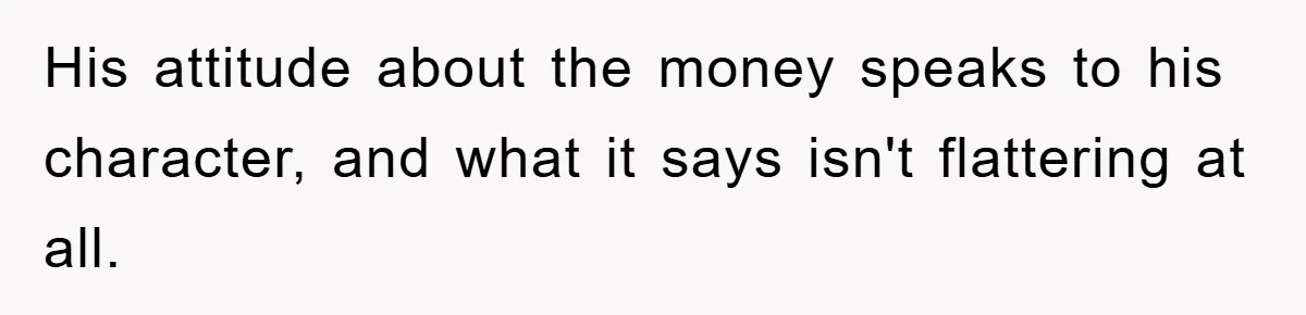 His attitude about the money speaks to his character, and what it says isn't flattering at all.