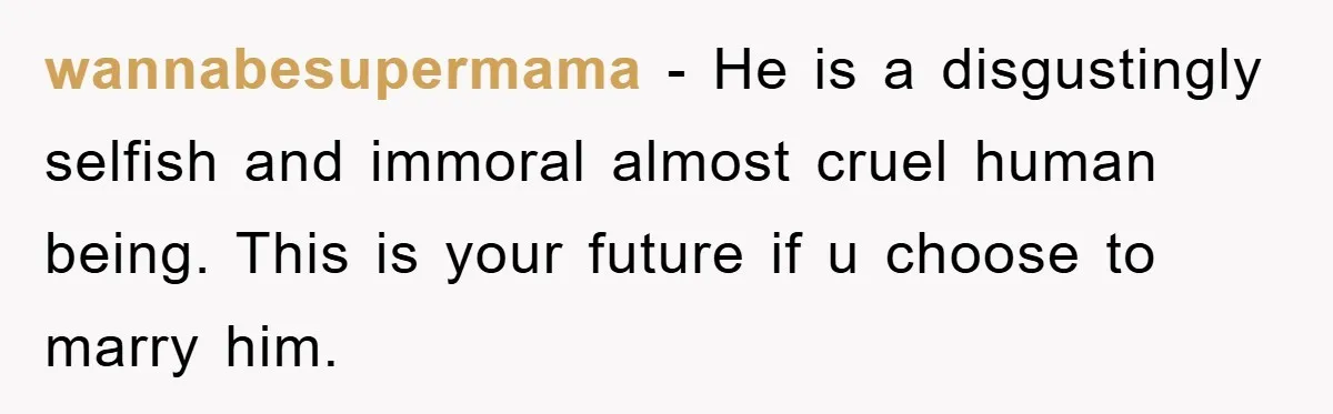 wannabesupermama - He is a disgustingly selfish and immoral almost cruel human being. This is your future if u choose to marry him.