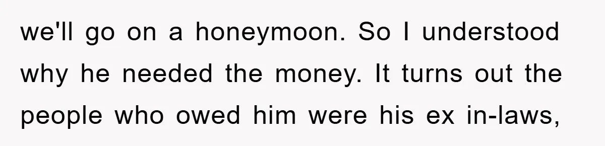 we'll go on a honeymoon. So I understood why he needed the money. It turns out the people who owed him were his ex in-laws,