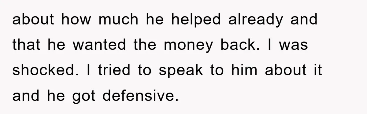about how much he helped already and that he wanted the money back. I was shocked. I tried to speak to him about it and he got defensive.