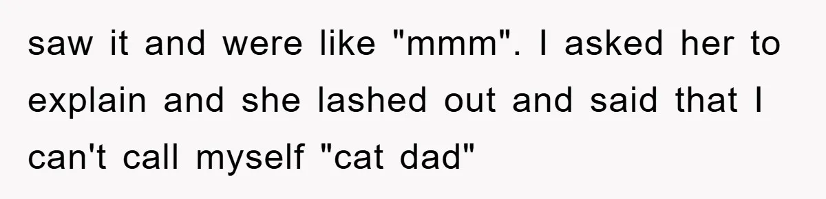 saw it and were like "mmm". I asked her to explain and she lashed out and said that I can't call myself "cat dad"