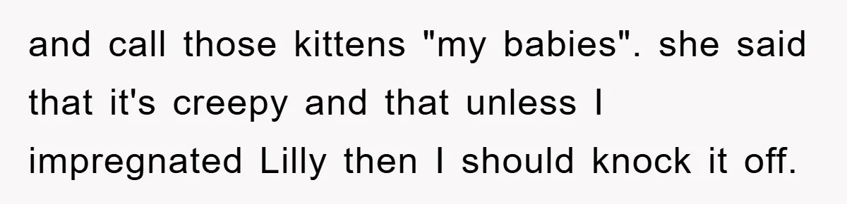 and call those kittens "my babies". she said that it's creepy and that unless I impregnated Lilly then I should knock it off.