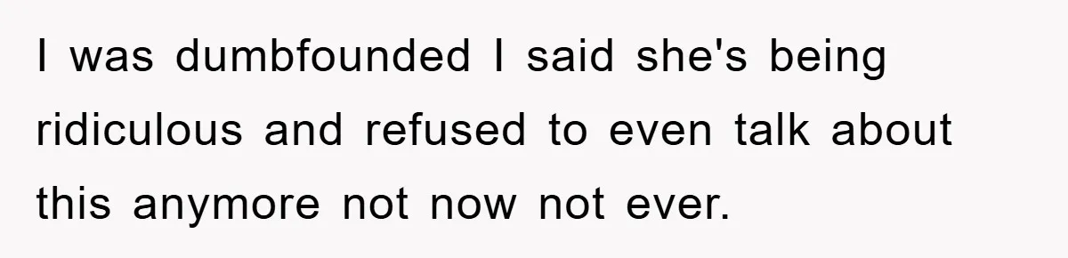 I was dumbfounded I said she's being ridiculous and refused to even talk about this anymore not now not ever.