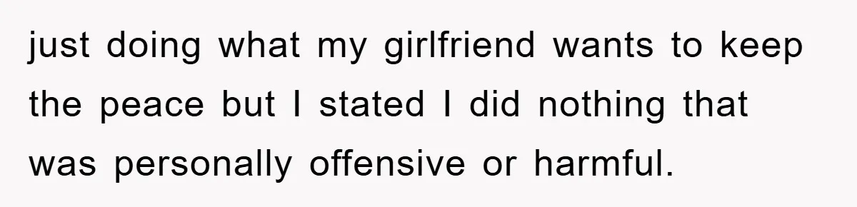 just doing what my girlfriend wants to keep the peace but I stated I did nothing that was personally offensive or harmful.