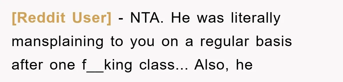 [Reddit User] - NTA. He was literally mansplaining to you on a regular basis after one f__king class... Also, he
