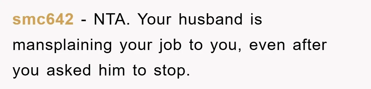 Lawyer Hides Her Wins From Husband After He Won't Stop 'Helping' smc642 - NTA. Your husband is mansplaining your job to you, even after you asked him to stop.