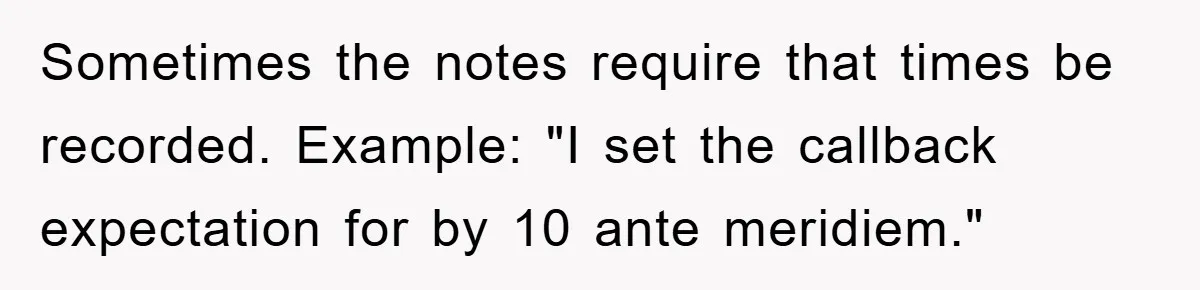 Supervisor Said No Abbreviations, He Obeyed, And Confused Everyone With ‘Ante Meridiem’ Sometimes the notes require that times be recorded. Example: "I set the callback expectation for by 10 ante meridiem."