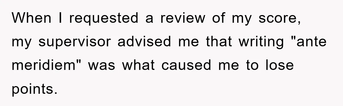 Supervisor Said No Abbreviations, He Obeyed, And Confused Everyone With ‘Ante Meridiem’ When I requested a review of my score, my supervisor advised me that writing "ante meridiem" was what caused me to lose points.