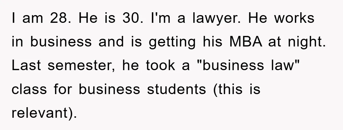 Lawyer Hides Her Wins From Husband After He Won't Stop 'Helping' I am 28. He is 30. I'm a lawyer. He works in business and is getting his MBA at night. Last semester, he took a "business law" class for business...