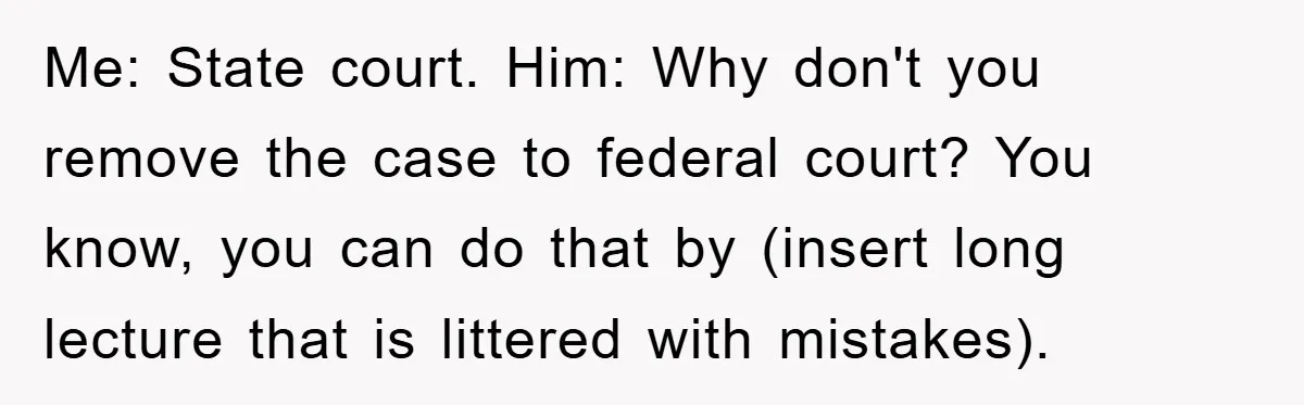 Lawyer Hides Her Wins From Husband After He Won't Stop 'Helping' Me: State court.
Him: Why don't you remove the case to federal court? You know, you can do that by (insert long lecture that is littered with mistakes).