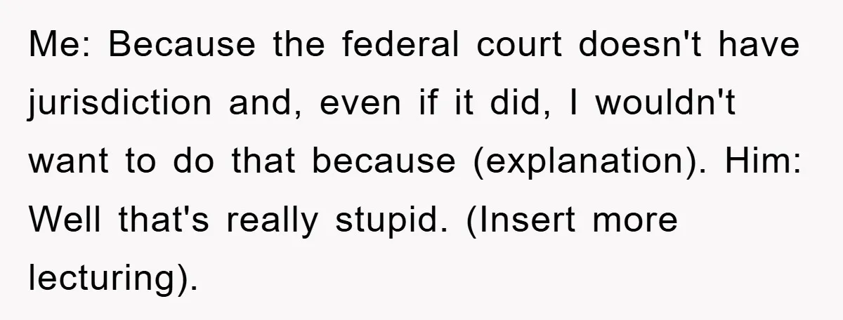 Lawyer Hides Her Wins From Husband After He Won't Stop 'Helping' Me: Because the federal court doesn't have jurisdiction and, even if it did, I wouldn't want to do that because (explanation).
Him: Well that's really stupid. (Insert more lecturing).