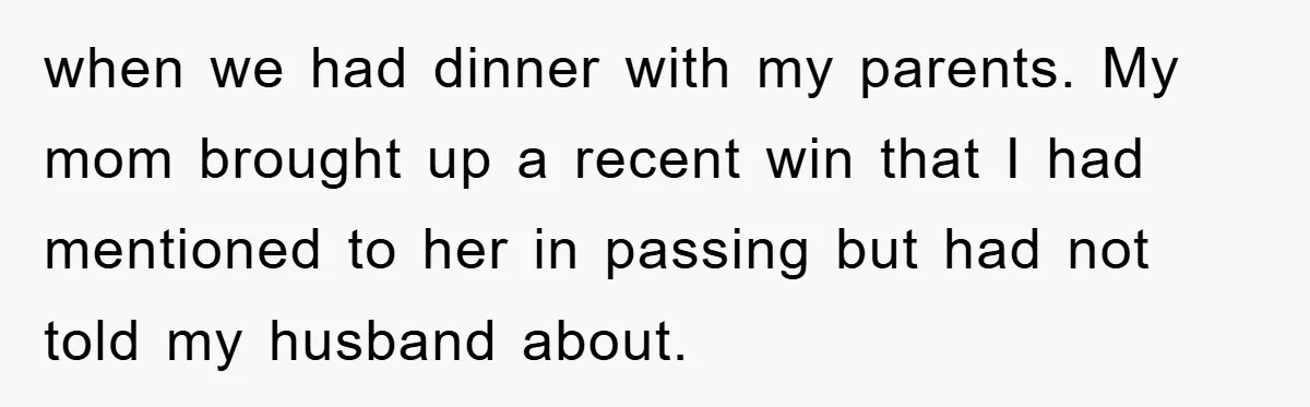 Lawyer Hides Her Wins From Husband After He Won't Stop 'Helping' when we had dinner with my parents. My mom brought up a recent win that I had mentioned to her in passing but had not told my husband about.
