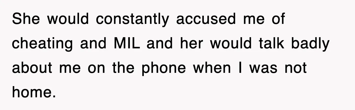 She would constantly accused me of cheating and MIL and her would talk badly about me on the phone when I was not home.