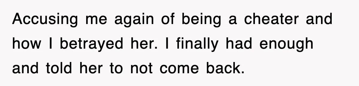 Accusing me again of being a cheater and how I betrayed her. I finally had enough and told her to not come back.