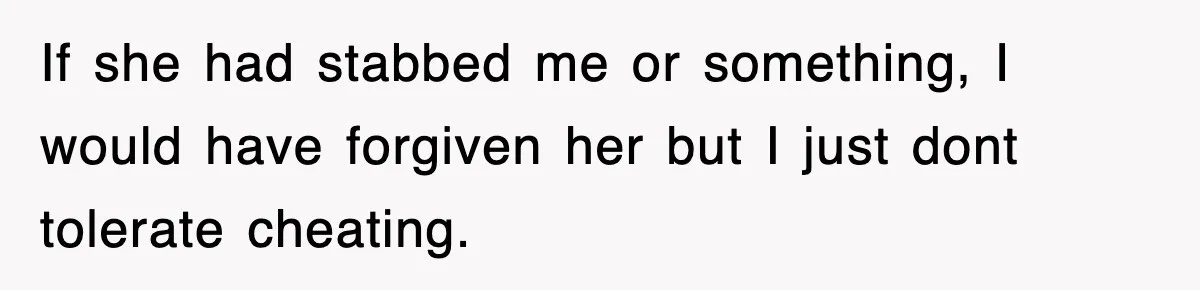 If she had stabbed me or something, I would have forgiven her but I just dont tolerate cheating.