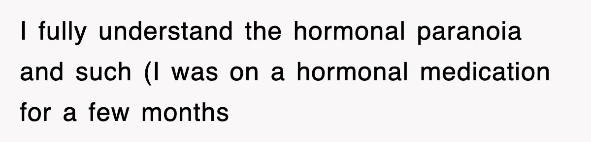 I fully understand the hormonal paranoia and such (I was on a hormonal medication for a few months
