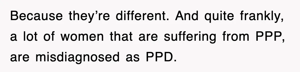 Because they’re different. And quite frankly, a lot of women that are suffering from PPP, are misdiagnosed as PPD.