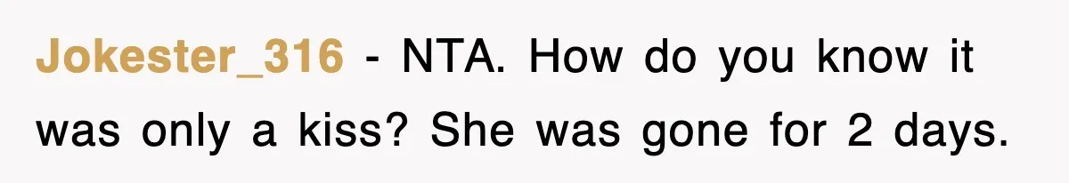 Jokester_316 − NTA. How do you know it was only a kiss? She was gone for 2 days.