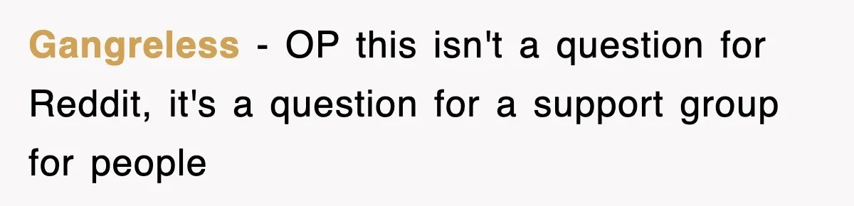Gangreless − OP this isn't a question for Reddit, it's a question for a support group for people